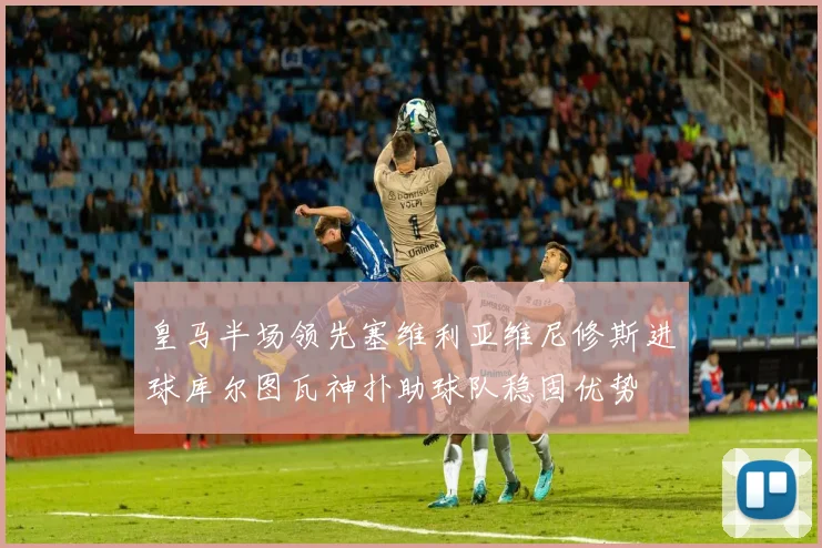 皇马半场领先塞维利亚维尼修斯进球库尔图瓦神扑助球队稳固优势