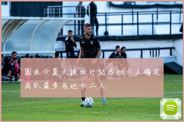 国米今夏大换血计划启动六人确定离队最多或达十二人