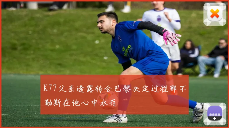 K77父亲透露转会巴黎决定过程那不勒斯在他心中永存