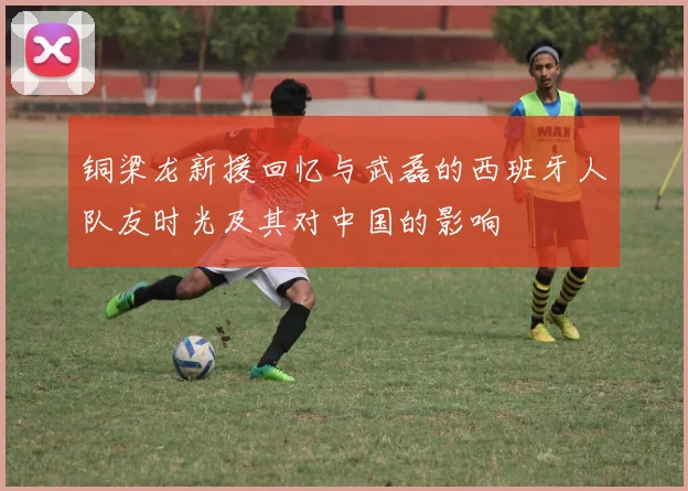 铜梁龙新援回忆与武磊的西班牙人队友时光及其对中国的影响