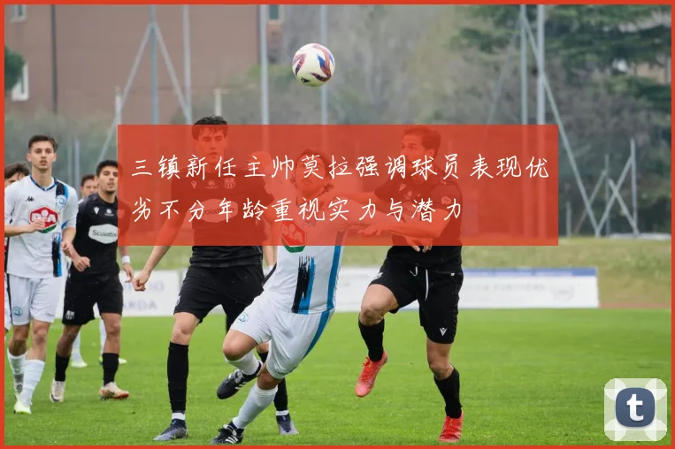 三镇新任主帅莫拉强调球员表现优劣不分年龄重视实力与潜力