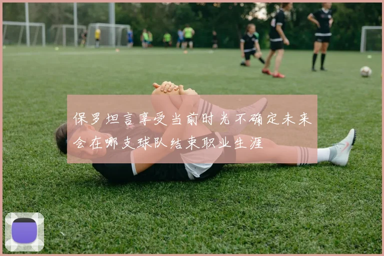 保罗坦言享受当前时光不确定未来会在哪支球队结束职业生涯