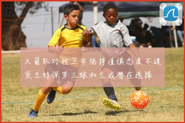 火箭队对控卫市场持谨慎态度不追莫兰特保罗三球加兰成潜在选择