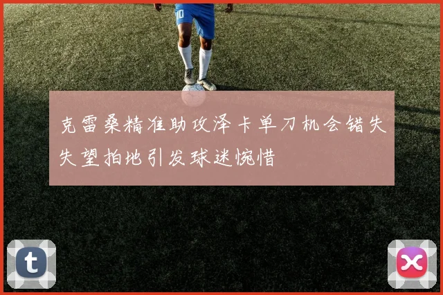 克雷桑精准助攻泽卡单刀机会错失失望拍地引发球迷惋惜
