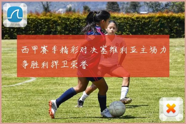 西甲赛季精彩对决塞维利亚主场力争胜利捍卫荣誉