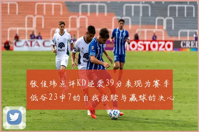 张佳玮点评KD逆袭39分表现为赛季低谷23中7的自我救赎与赢球的决心