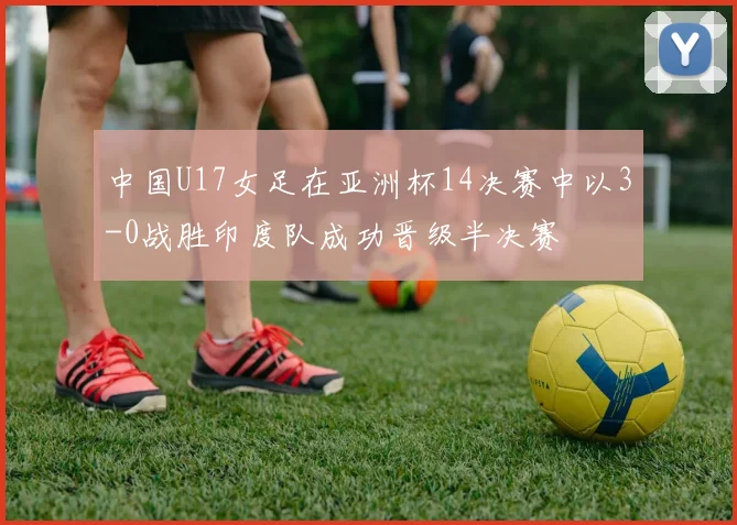 中国U17女足在亚洲杯14决赛中以3-0战胜印度队成功晋级半决赛