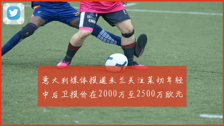 意大利媒体报道米兰关注莱切年轻中后卫报价在2000万至2500万欧元之间