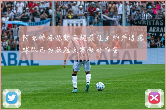 阿尔特塔称赞英超最佳主帅并透露球队已为欧冠决赛做好准备