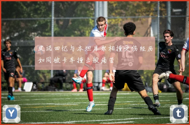 皮诺回忆与本坦库尔相撞受伤经历如同被卡车撞击般痛苦