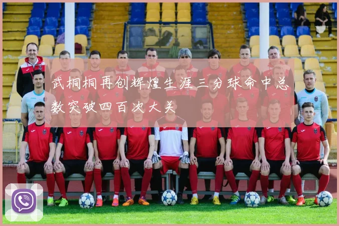 武桐桐再创辉煌生涯三分球命中总数突破四百次大关