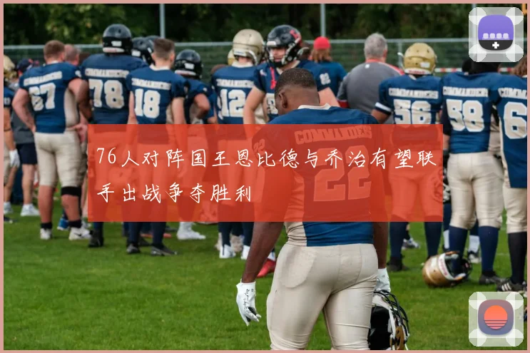 76人对阵国王恩比德与乔治有望联手出战争夺胜利