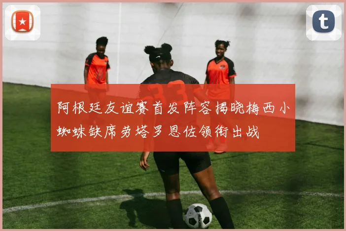阿根廷友谊赛首发阵容揭晓梅西小蜘蛛缺席劳塔罗恩佐领衔出战