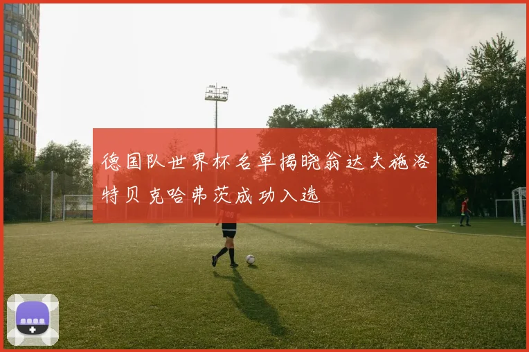 德国队世界杯名单揭晓翁达夫施洛特贝克哈弗茨成功入选