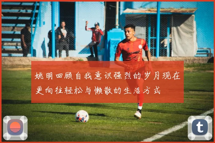 姚明回顾自我意识强烈的岁月现在更向往轻松与懒散的生活方式